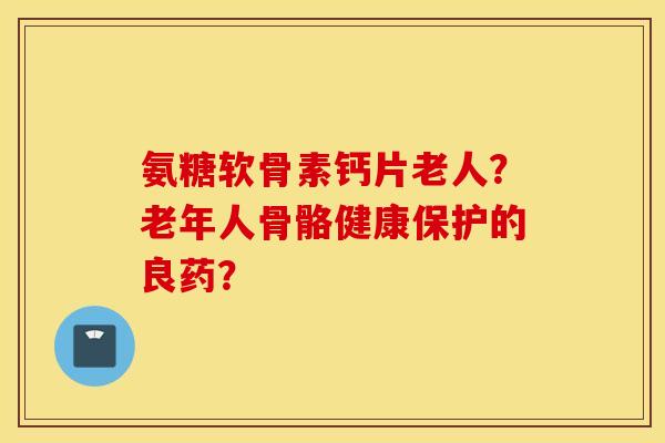 氨糖软骨素钙片老人？老年人骨骼健康保护的良药？
