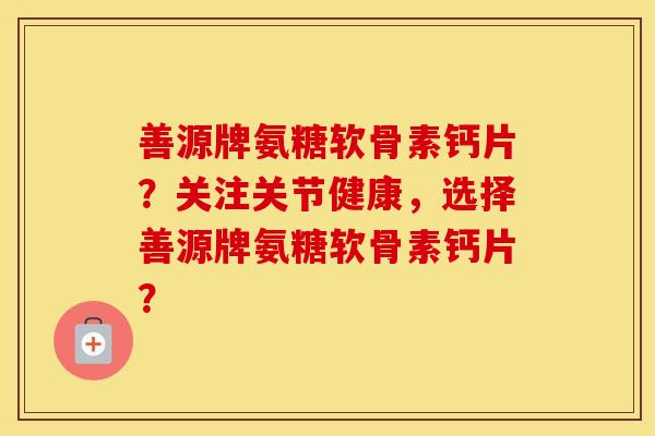 善源牌氨糖软骨素钙片?关注关节健康,选择善源牌氨糖软骨素钙片? 善源牌氨糖软骨素钙片?关注关节健康,选择善源牌氨糖软骨素钙片?