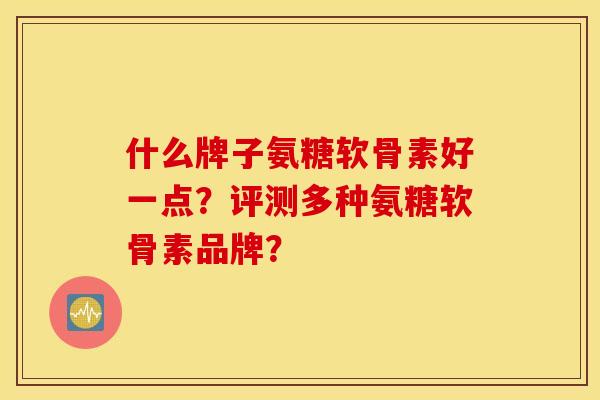 什么牌子氨糖软骨素好一点？评测多种氨糖软骨素品牌？