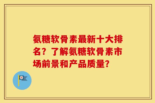 氨糖软骨素新十大排名？了解氨糖软骨素市场前景和产品质量？
