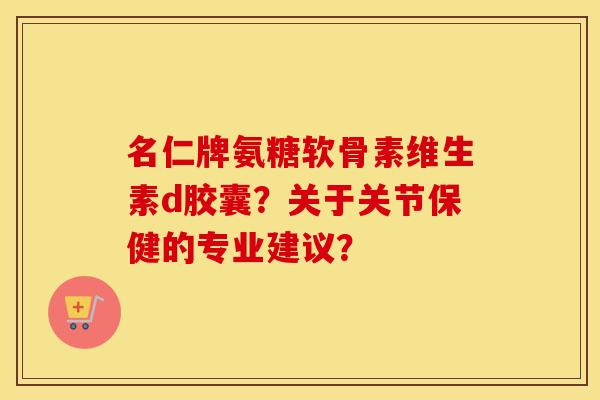 名仁牌氨糖软骨素维生素d胶囊？关于关节保健的专业建议？