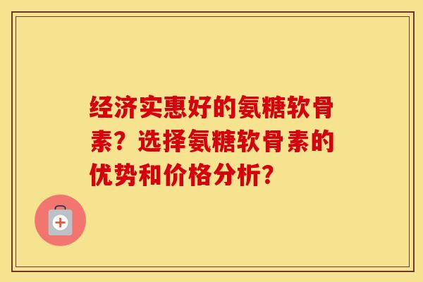 经济实惠好的氨糖软骨素?选择氨糖软骨素的优势和价格分析? 经济实惠好的氨糖软骨素?选择氨糖软骨素的优势和价格分析?