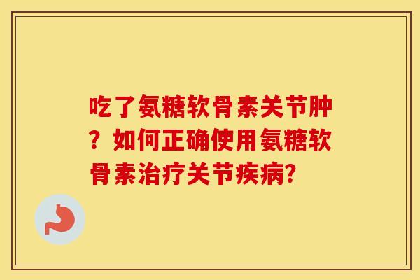 吃了氨糖软骨素关节肿？如何正确使用氨糖软骨素关节？