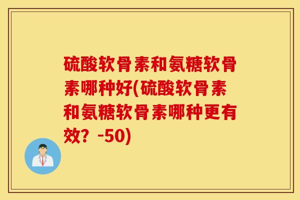 硫酸软骨素和氨糖软骨素哪种好(硫酸软骨素和氨糖软骨素哪种更有效？-50)