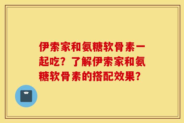 伊索家和氨糖软骨素一起吃?了解伊索家和氨糖软骨素的搭配效果? 伊索家和氨糖软骨素一起吃?了解伊索家和氨糖软骨素的搭配效果?