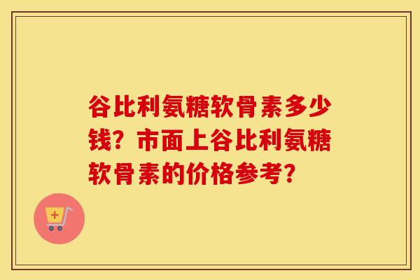 谷比利氨糖软骨素多少钱？市面上谷比利氨糖软骨素的价格参考？
