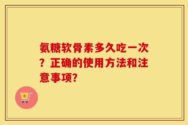 氨糖软骨素多久吃一次?正确的使用方法和注意事项? 氨糖软骨素多久吃一次?正确的使用方法和注意事项?