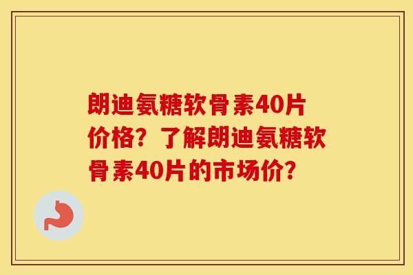 朗迪氨糖软骨素40片价格？了解朗迪氨糖软骨素40片的市场价？