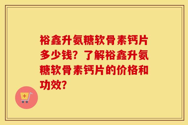 裕鑫升氨糖软骨素钙片多少钱?了解裕鑫升氨糖软骨素钙片的价格和功效? 裕鑫升氨糖软骨素钙片多少钱?了解裕鑫升氨糖软骨素钙片的价格和功效?