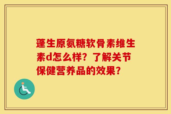 蓬生原氨糖软骨素维生素d怎么样？了解关节保健营养品的效果？