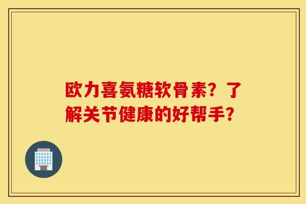 欧力喜氨糖软骨素？了解关节健康的好帮手？
