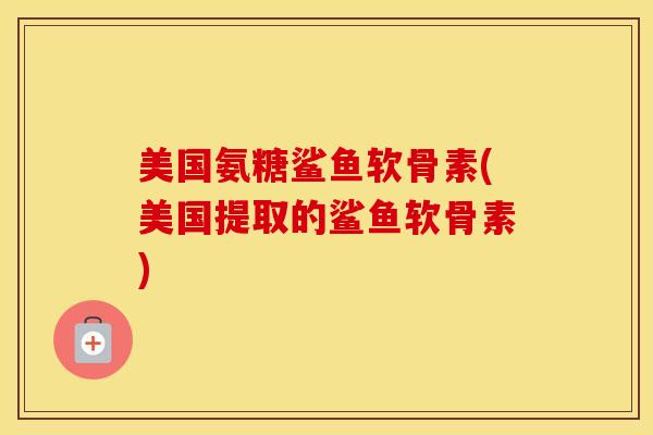 美国氨糖鲨鱼软骨素(美国提取的鲨鱼软骨素)