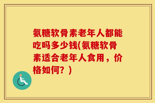 氨糖软骨素老年人都能吃吗多少钱(氨糖软骨素适合老年人食用,价格如何?) 氨糖软骨素老年人都能吃吗多少钱(氨糖软骨素适合老年人食用,价格如何?)