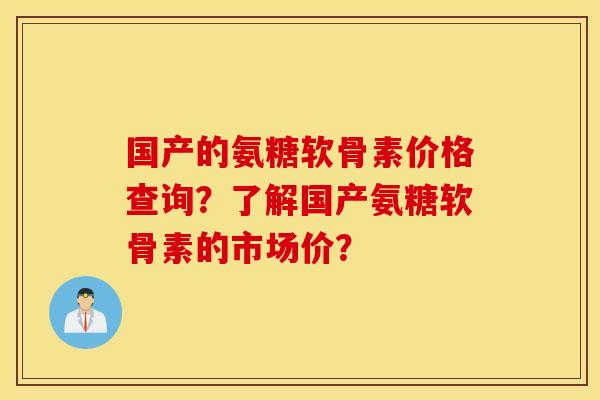 国产的氨糖软骨素价格查询？了解国产氨糖软骨素的市场价？
