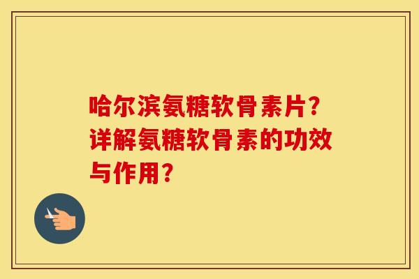哈尔滨氨糖软骨素片？详解氨糖软骨素的功效与作用？