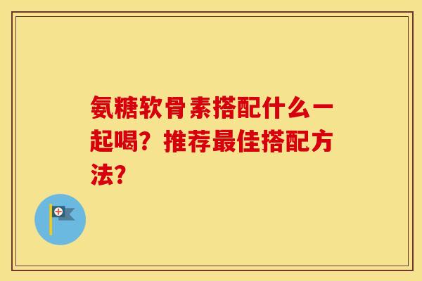 氨糖软骨素搭配什么一起喝?推荐佳搭配方法? 氨糖软骨素搭配什么一起喝?推荐佳搭配方法?