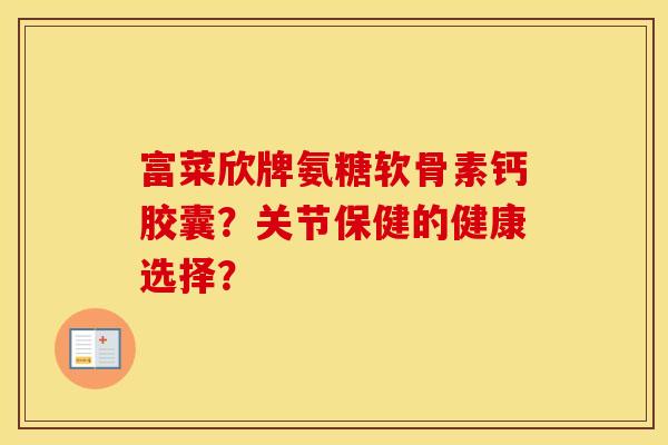富菜欣牌氨糖软骨素钙胶囊?关节保健的健康选择? 富菜欣牌氨糖软骨素钙胶囊?关节保健的健康选择?