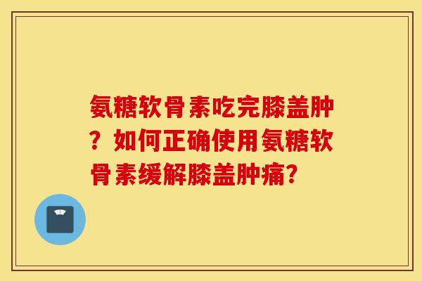 氨糖软骨素吃完膝盖肿?如何正确使用氨糖软骨素缓解膝盖肿痛? 氨糖软骨素吃完膝盖肿?如何正确使用氨糖软骨素缓解膝盖肿痛?