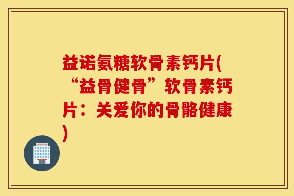 益诺氨糖软骨素钙片(“益骨健骨”软骨素钙片：关爱你的骨骼健康)
