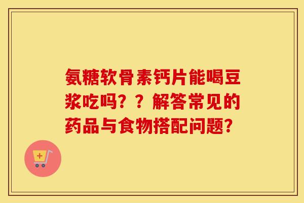 氨糖软骨素钙片能喝豆浆吃吗??解答常见的药品与食物搭配问题? 氨糖软骨素钙片能喝豆浆吃吗??解答常见的药品与食物搭配问题?