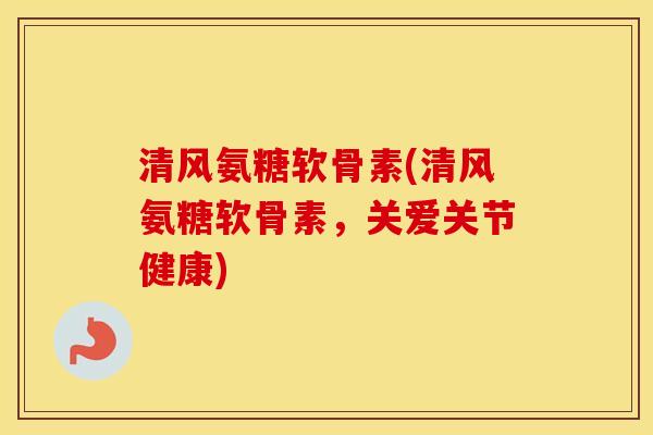 清风氨糖软骨素(清风氨糖软骨素，关爱关节健康)