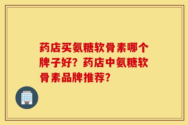 药店买氨糖软骨素哪个牌子好?药店中氨糖软骨素品牌推荐? 药店买氨糖软骨素哪个牌子好?药店中氨糖软骨素品牌推荐?