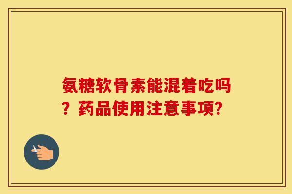氨糖软骨素能混着吃吗?药品使用注意事项? 氨糖软骨素能混着吃吗?药品使用注意事项?