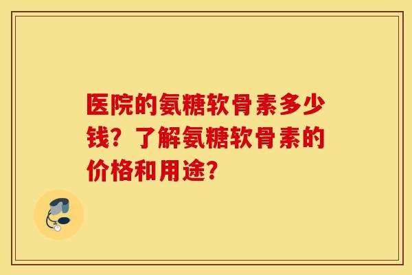 医院的氨糖软骨素多少钱?了解氨糖软骨素的价格和用途? 医院的氨糖软骨素多少钱?了解氨糖软骨素的价格和用途?