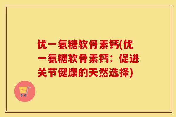 优一氨糖软骨素钙(优一氨糖软骨素钙:促进关节健康的天然选择) 优一氨糖软骨素钙(优一氨糖软骨素钙:促进关节健康的天然选择)
