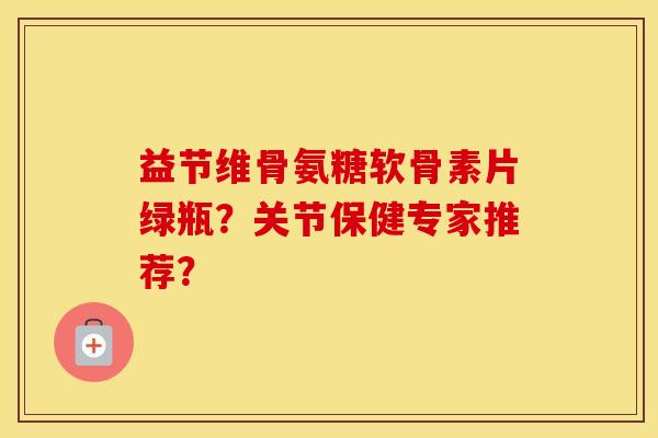 益节维骨氨糖软骨素片绿瓶?关节保健专家推荐? 益节维骨氨糖软骨素片绿瓶?关节保健专家推荐?