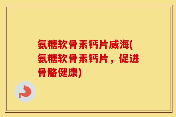 氨糖软骨素钙片威海(氨糖软骨素钙片，促进骨骼健康)