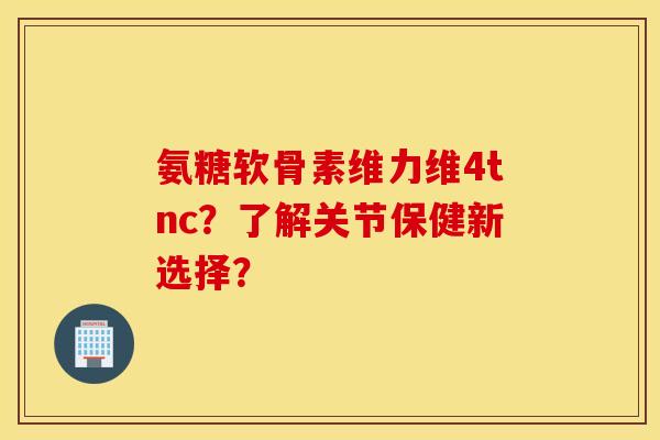 氨糖软骨素维力维4tnc？了解关节保健新选择？