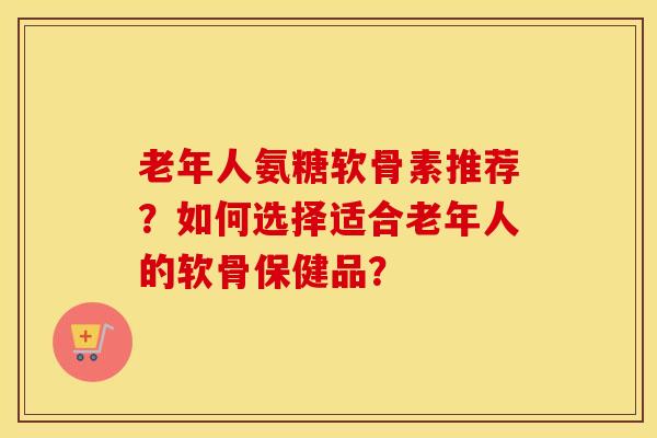 老年人氨糖软骨素推荐?如何选择适合老年人的软骨保健品? 老年人氨糖软骨素推荐?如何选择适合老年人的软骨保健品?
