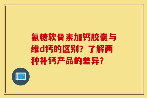 氨糖软骨素加钙胶囊与维d钙的区别？了解两种补钙产品的差异？