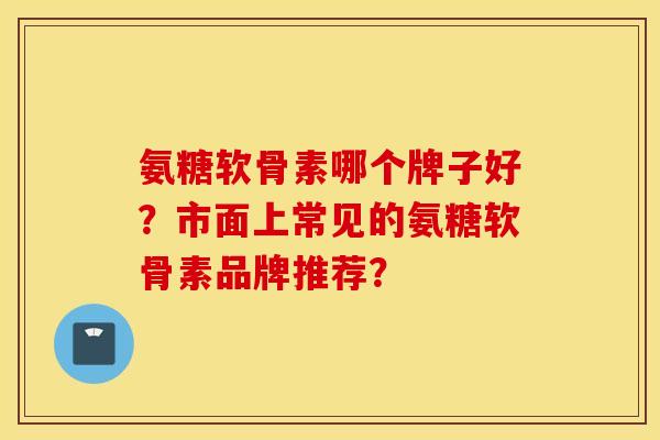 氨糖软骨素哪个牌子好？市面上常见的氨糖软骨素品牌推荐？