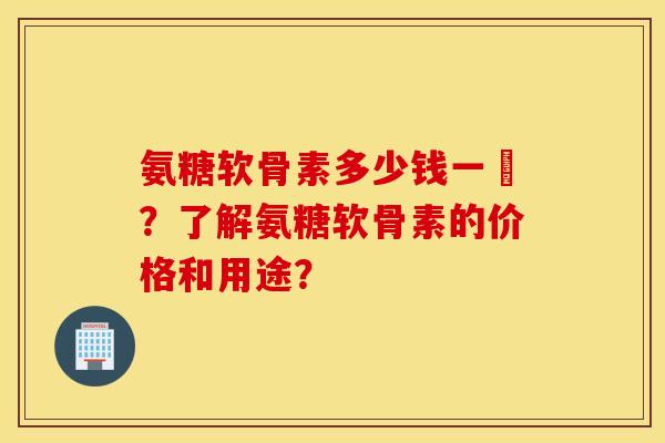 氨糖软骨素多少钱一甁？了解氨糖软骨素的价格和用途？