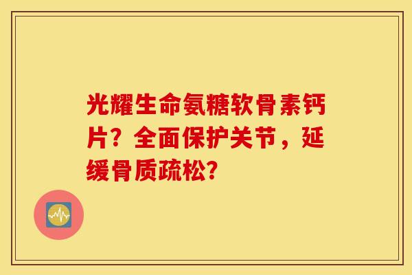 光耀生命氨糖软骨素钙片？全面保护关节，延缓？
