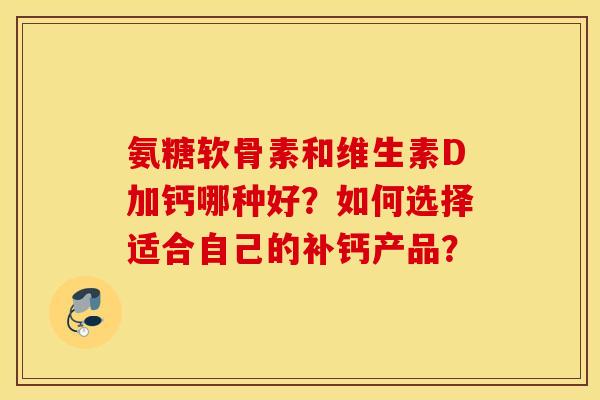 氨糖软骨素和维生素D加钙哪种好?如何选择适合自己的补钙产品? 氨糖软骨素和维生素D加钙哪种好?如何选择适合自己的补钙产品?