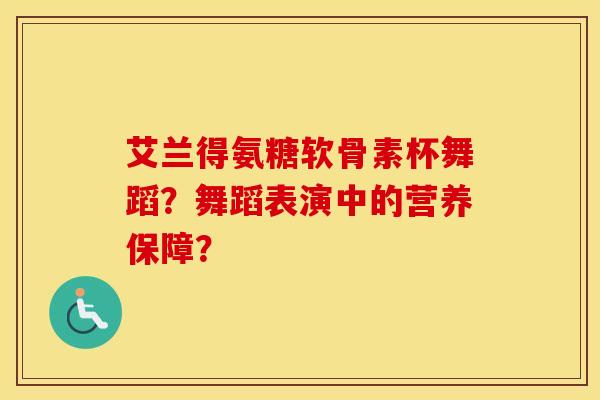艾兰得氨糖软骨素杯舞蹈?舞蹈表演中的营养保障? 艾兰得氨糖软骨素杯舞蹈?舞蹈表演中的营养保障?
