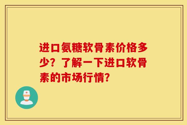 进口氨糖软骨素价格多少?了解一下进口软骨素的市场行情? 进口氨糖软骨素价格多少?了解一下进口软骨素的市场行情?