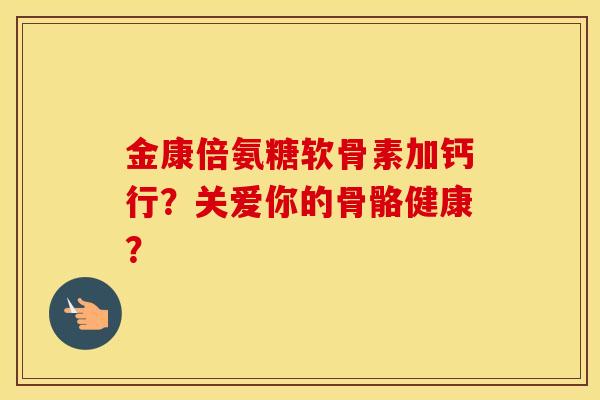 金康倍氨糖软骨素加钙行?关爱你的骨骼健康? 金康倍氨糖软骨素加钙行?关爱你的骨骼健康?