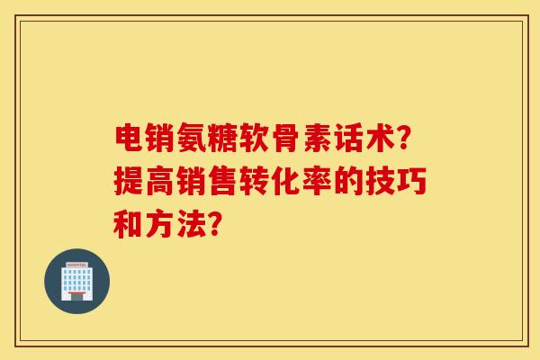 电销氨糖软骨素话术？提高销售转化率的技巧和方法？
