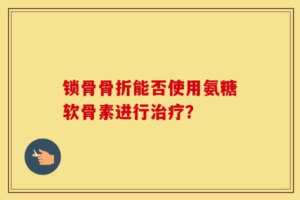 锁骨能否使用氨糖软骨素进行? 锁骨能否使用氨糖软骨素进行?