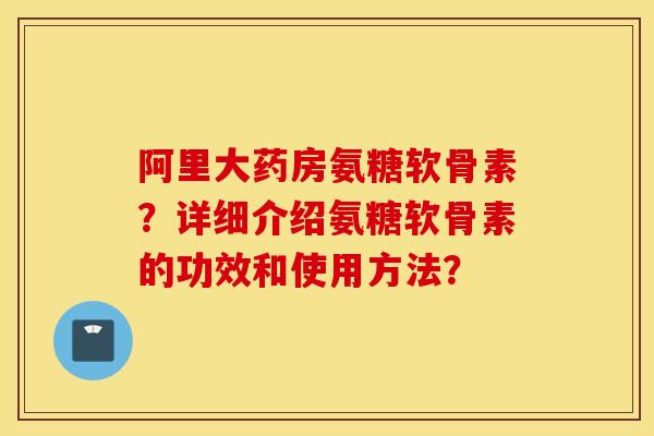 阿里大药房氨糖软骨素?详细介绍氨糖软骨素的功效和使用方法? 阿里大药房氨糖软骨素?详细介绍氨糖软骨素的功效和使用方法?