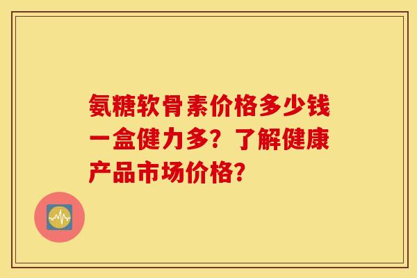 氨糖软骨素价格多少钱一盒健力多?了解健康产品市场价格? 氨糖软骨素价格多少钱一盒健力多?了解健康产品市场价格?