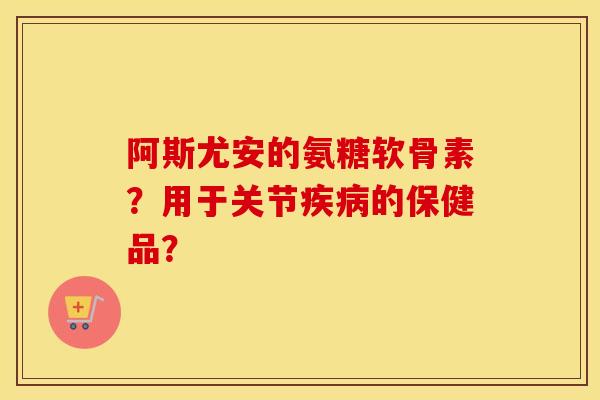 阿斯尤安的氨糖软骨素?用于关节的保健品? 阿斯尤安的氨糖软骨素?用于关节的保健品?