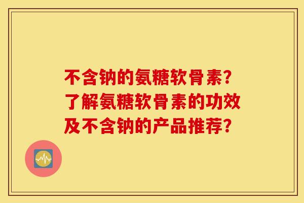 不含钠的氨糖软骨素？了解氨糖软骨素的功效及不含钠的产品推荐？