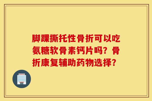 脚踝撕托性可以吃氨糖软骨素钙片吗?康复辅助选择? 脚踝撕托性可以吃氨糖软骨素钙片吗?康复辅助选择?