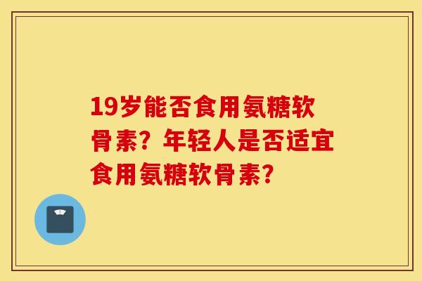 19岁能否食用氨糖软骨素?年轻人是否适宜食用氨糖软骨素? 19岁能否食用氨糖软骨素?年轻人是否适宜食用氨糖软骨素?
