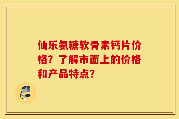 仙乐氨糖软骨素钙片价格?了解市面上的价格和产品特点? 仙乐氨糖软骨素钙片价格?了解市面上的价格和产品特点?